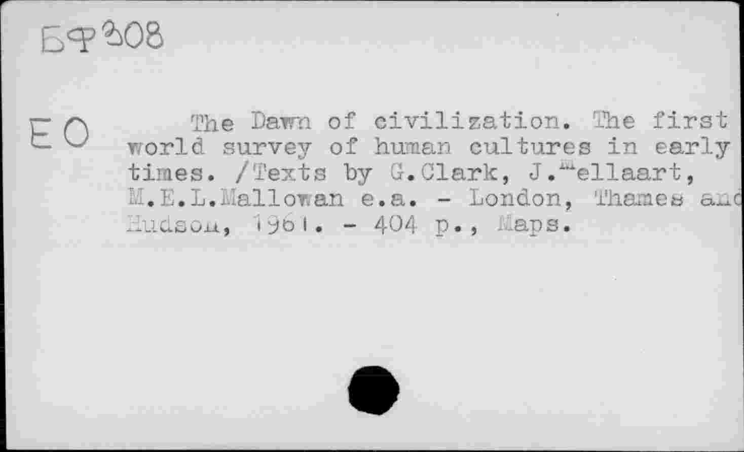 ﻿Б<?ЭД8
The Dawn of civilization. The first world survey of human cultures in early times. /Texts by G.Clark, J."ellaart, M.E.L.Mallowan e.a. - London, Thames anc Hudson, 1961. - 404 p., Maps.